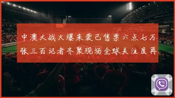 中澳大战火爆来袭已售票六点七万张三百记者齐聚现场全球关注度再创新高